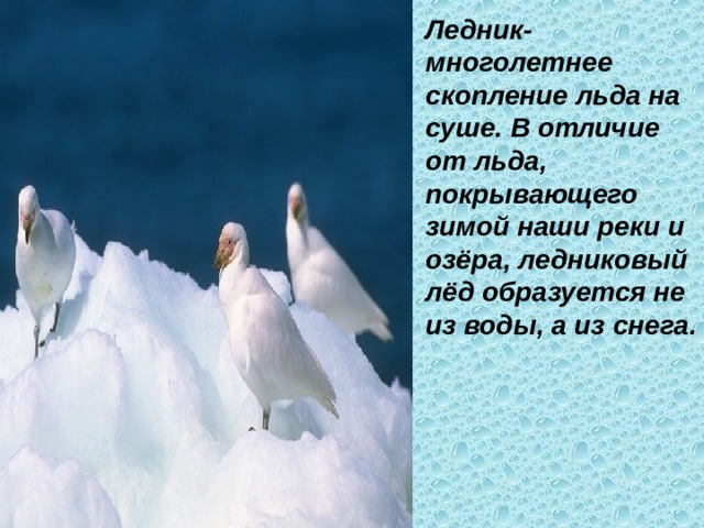 Ледник- многолетнее скопление льда на суше. В отличие от льда, покрывающего зимой наши реки и озёра, ледниковый лёд образуется не из воды, а из снега. 
