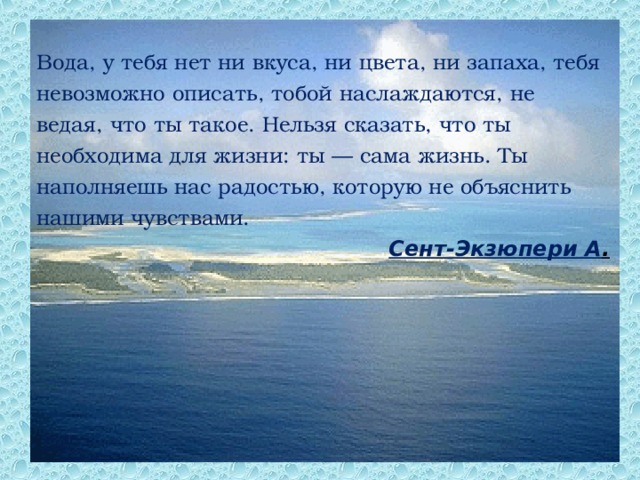Вода, у тебя нет ни вкуса, ни цвета, ни запаха, тебя невозможно описать, тобой наслаждаются, не ведая, что ты такое. Нельзя сказать, что ты необходима для жизни: ты — сама жизнь. Ты наполняешь нас радостью, которую не объяснить нашими чувствами. Сент-Экзюпери А .  