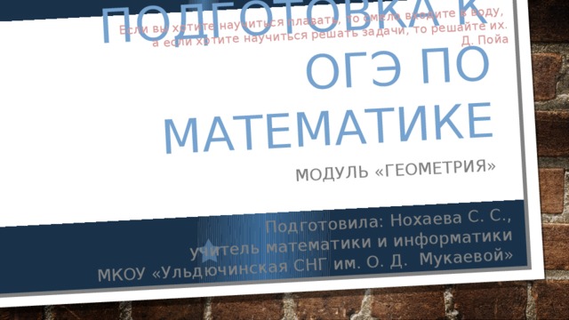Подготовка к Огэ по математике Модуль «Геометрия» Подготовила: Нохаева С. С.,  учитель математики и информатики Если вы хотите научиться плавать, то смело входите в воду, МКОУ «Ульдючинская СНГ им. О. Д. Мукаевой» а если хотите научиться решать задачи, то решайте их. Д. Пойа 