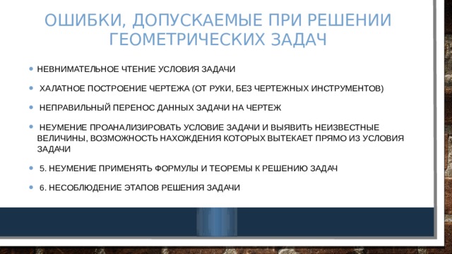 Ошибки, допускаемые при решении геометрических задач Невнимательное чтение условия задачи  Халатное построение чертежа (от руки, без чертежных инструментов)  Неправильный перенос данных задачи на чертеж  Неумение проанализировать условие задачи и выявить неизвестные величины, возможность нахождения которых вытекает прямо из условия задачи  5. Неумение применять формулы и теоремы к решению задач  6. Несоблюдение этапов решения задачи 