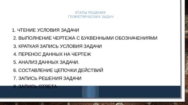 Этапы решения  геометрических задач 1. Чтение условия задачи  2. Выполнение чертежа с буквенными обозначениями  3. Краткая запись условия задачи  4. Перенос данных на чертеж  5. Анализ данных задачи.  6. Составление цепочки действий  7. Запись решения задачи  8. Запись ответа 