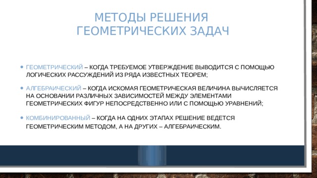 Методы решения  геометрических задач геометрический – когда требуемое утверждение выводится с помощью логических рассуждений из ряда известных теорем; алгебраический – когда искомая геометрическая величина вычисляется на основании различных зависимостей между элементами геометрических фигур непосредственно или с помощью уравнений; комбинированный – когда на одних этапах решение ведется геометрическим методом, а на других – алгебраическим. 