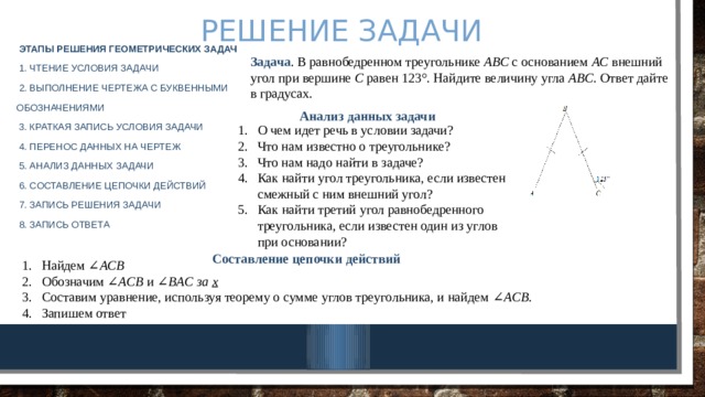 Решение задачи Этапы решения геометрических задач  1. Чтение условия задачи  2. Выполнение чертежа с буквенными обозначениями  3. Краткая запись условия задачи  4. Перенос данных на чертеж  5. Анализ данных задачи  6. Составление цепочки действий  7. Запись решения задачи  8. Запись ответа Задача . В равнобедренном треугольнике  ABC  с основанием  AC  внешний угол при вершине  C  равен 123°. Найдите величину угла  ABC . Ответ дайте в градусах. Анализ данных задачи О чем идет речь в условии задачи? Что нам известно о треугольнике? Что нам надо найти в задаче? Как найти угол треугольника, если известен смежный с ним внешний угол? Как найти третий угол равнобедренного треугольника, если известен один из углов при основании? Составление цепочки действий Найдем ∠ ACB   Обозначим ∠ ACB  и ∠ BAC за х Составим уравнение, используя теорему о сумме углов треугольника, и найдем ∠ ACB. Запишем ответ 