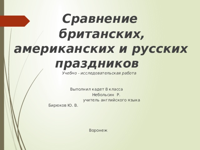   Сравнение  британских, американских и русских праздников    Учебно - исследовательская работа           Выполнил кадет 8 класса  Небольсин Р.          учитель английского языка       Бирюков Ю. В.         Воронеж 