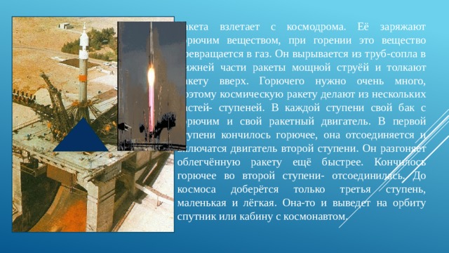 Ракета взлетает с космодрома. Её заряжают горючим веществом, при горении это вещество превращается в газ. Он вырывается из труб-сопла в нижней части ракеты мощной струёй и толкают ракету вверх. Горючего нужно очень много, поэтому космическую ракету делают из нескольких частей- ступеней. В каждой ступени свой бак с горючим и свой ракетный двигатель. В первой ступени кончилось горючее, она отсоединяется и включатся двигатель второй ступени. Он разгоняет облегчённую ракету ещё быстрее. Кончилось горючее во второй ступени- отсоединилась. До космоса доберётся только третья ступень, маленькая и лёгкая. Она-то и выведет на орбиту спутник или кабину с космонавтом. 