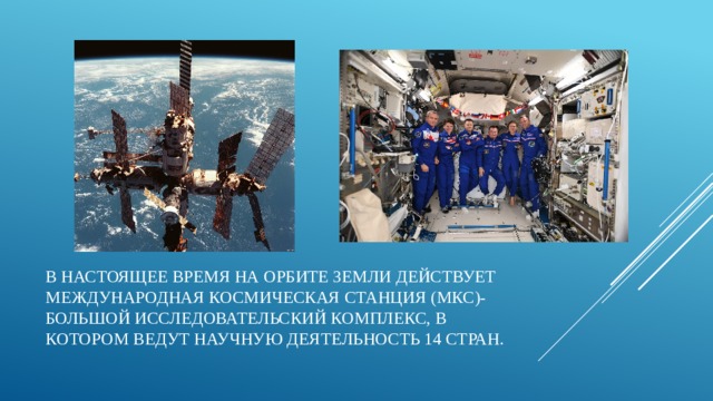 В настоящее время на орбите Земли действует Международная космическая станция (МКС)- большой исследовательский комплекс, в котором ведут научную деятельность 14 стран. 