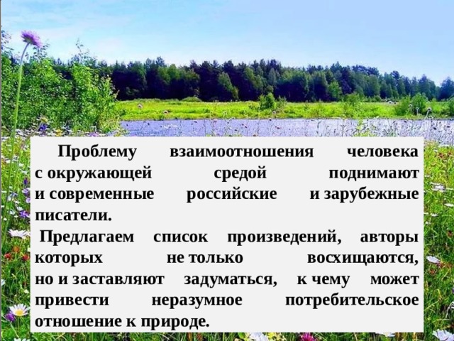  Проблему взаимоотношения человека с окружающей средой поднимают и современные российские и зарубежные писатели.   Предлагаем список произведений, авторы которых не только восхищаются, но и заставляют задуматься, к чему может привести неразумное потребительское отношение к природе. Капля Л.А., зав. ШБ МОУ 