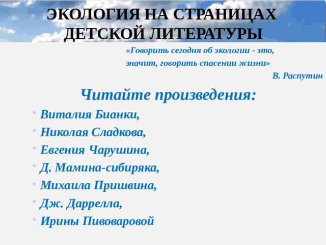ЭКОЛОГИЯ НА СТРАНИЦАХ  ДЕТСКОЙ ЛИТЕРАТУРЫ «Говорить сегодня об экологии - это, значит, говорить спасении жизни» В. Распутин Читайте произведения: Виталия Бианки, Николая Сладкова, Евгения Чарушина, Д. Мамина-сибиряка, Михаила Пришвина, Дж. Даррелла, Ирины Пивоваровой Виталия Бианки, Николая Сладкова, Евгения Чарушина, Д. Мамина-сибиряка, Михаила Пришвина, Дж. Даррелла, Ирины Пивоваровой Виталия Бианки, Николая Сладкова, Евгения Чарушина, Д. Мамина-сибиряка, Михаила Пришвина, Дж. Даррелла, Ирины Пивоваровой Капля Л.А., зав. ШБ МОУ 