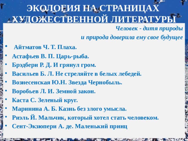 ЭКОЛОГИЯ НА СТРАНИЦАХ  ХУДОЖЕСТВЕННОЙ ЛИТЕРАТУРЫ Человек - дитя природы и природа доверила ему свое будущее  Айтматов Ч. Т. Плаха. Астафьев В. П. Царь-рыба. Брэдбери Р. Д. И грянул гром. Васильев Б. Л. Не стреляйте в белых лебедей. Вознесенская Ю.Н. Звезда Чернобыль. Воробьев Л. И. Земной закон. Каста С. Зеленый круг. Маринина А. Б. Казнь без злого умысла. Риэль Й. Мальчик, который хотел стать человеком. Сент-Экзюпери А. де. Маленький принц Капля Л.А., зав. ШБ МОУ 