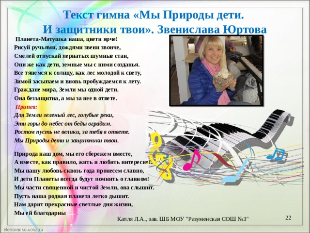 Текст гимна «Мы Природы дети.  И защитники твои». Звенислава Юртова   Планета-Матушка наша, цвети ярче! Рисуй ручьями, дождями звени звонче, Смелей отпускай пернатых шумные стаи, Они же как дети, земные мы с ними созданья. Все тянемся к солнцу, как лес молодой к свету, Зимой засыпаем и вновь пробуждаемся к лету. Граждане мира, Земли мы одной дети. Она беззащитна, а мы за нее в ответе.   Припев: Для Земли зеленый лес, голубые реки, Эти горы до небес от беды оградим. Ростом пусть не велики, за тебя в ответе. Мы Природы дети и защитники твои.   Природа наш дом, мы его сбережем вместе, А вместе, как правило, жить и любить интересней. Мы нашу любовь сквозь года пронесем славно, И дети Планеты всегда будут помнить о главном! Мы части священной и чистой Земли, она слышит. Пусть наша родная планета легко дышит. Нам дарит прекрасные светлые дни жизни, Мы ей благодарны  Капля Л.А., зав. ШБ МОУ 