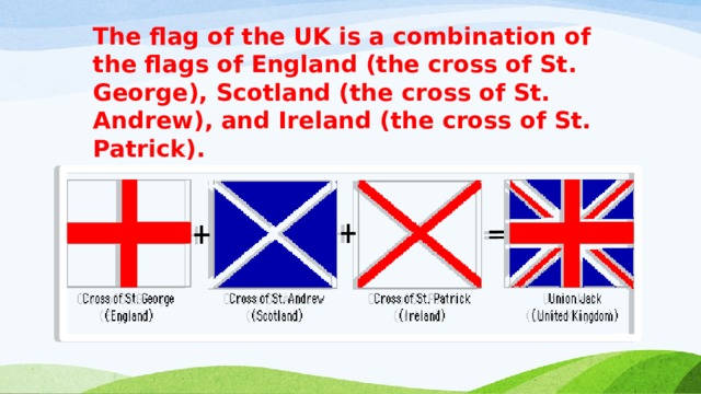 The flag of the UK is a combination of the flags of England (the cross of St. George), Scotland (the cross of St. Andrew), and Ireland (the cross of St.  Patrick). 