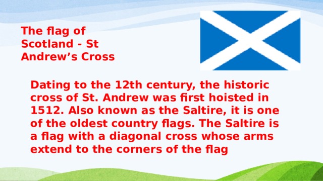 The flag of Scotland - St Andrew’s Cross  Dating to the 12th century, the historic cross of St. Andrew was first hoisted in 1512. Also known as the Saltire, it is one of the oldest country flags. The Saltire is a flag with a diagonal cross whose arms extend to the corners of the flag 