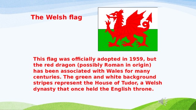 The Welsh flag  This flag was officially adopted in 1959, but the red dragon (possibly Roman in origin) has been associated with Wales for many centuries. The green and white background stripes represent the House of Tudor, a Welsh dynasty that once held the English throne. 