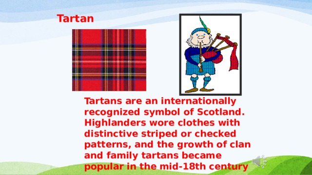 Tartan Tartans are an internationally recognized symbol of Scotland. Highlanders wore clothes with distinctive striped or checked patterns, and the growth of clan and family tartans became popular in the mid-18th century 