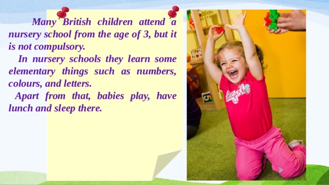  Many British children attend a nursery school from the age of 3, but it is not compulsory.  In nursery schools they learn some elementary things such as numbers, colours, and letters.  Apart from that, babies play, have lunch and sleep there. 