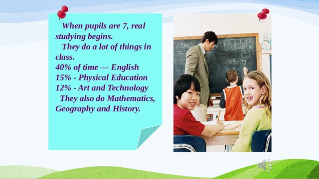  When pupils are 7, real studying begins.  They do a lot of things in class. 40% of time — English 15% - Physical Education 12% - Art and Technology  They also do Mathematics, Geography and History. 