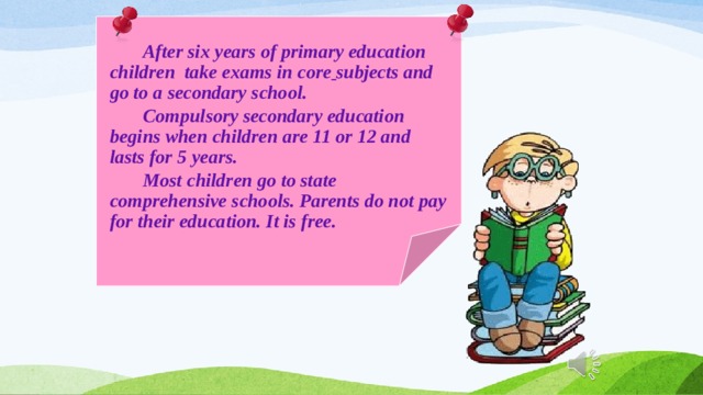   After six years of primary education children take exams in core  subjects and go to a secondary school.  Compulsory secondary education begins when children are 11 or 12 and lasts for 5 years.  Most children go to state comprehensive schools. Parents do not pay for their education. It is free. 