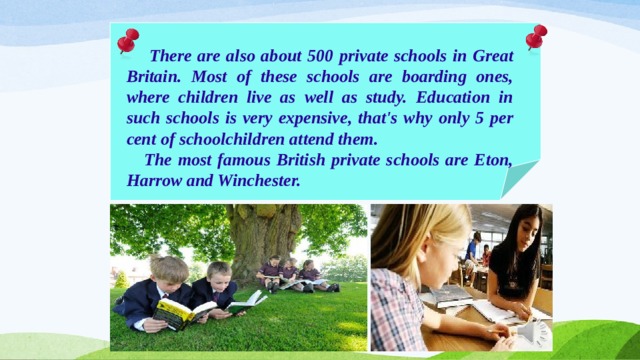  There are also about 500 private schools in Great Britain. Most of these schools are boarding ones, where children live as well as study. Education in such schools is very expensive, that's why only 5 per cent of schoolchildren attend them.  The most famous British private schools are Eton, Harrow and Winchester. 