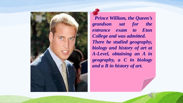  Prince William, the Queen’s grandson sat for the entrance exam to Eton College and was admitted. There he studied geography, biology and history of art at A-Level, obtaining an A in geography, a C in biology and a B in history of art. 
