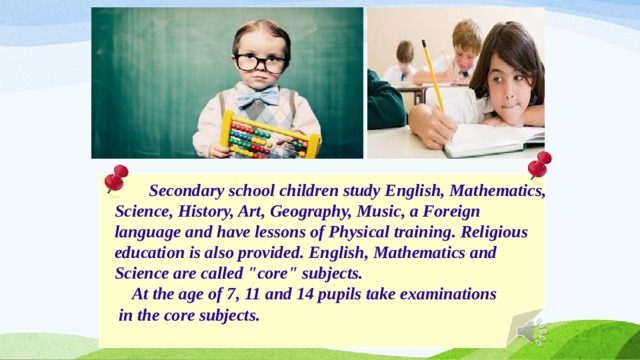   Secondary school children study English, Mathematics,  Science, History, Art, Geography, Music, a Foreign  language and have lessons of Physical training. Religious  education is also provided. English, Mathematics and  Science are called 
