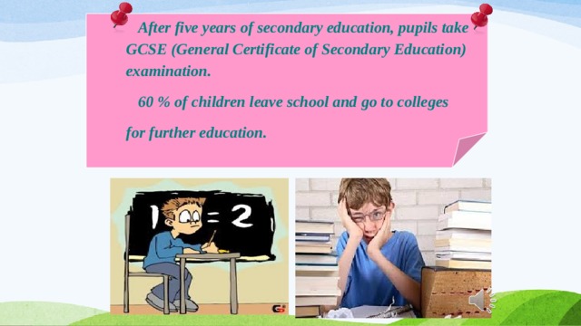     After five years of secondary education, pupils take  GCSE (General Certificate of Secondary Education)  examination.  60 % of children leave school and go to colleges  for further education.   