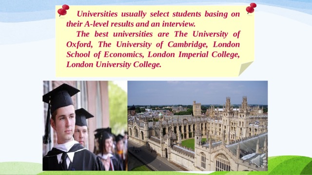  Universities usually select students basing on their A-level results and an interview.  The best universities are The University of Oxford, The University of Cambridge, London School of Economics, London Imperial College, London University College. 