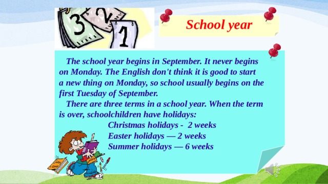 School year    The school year begins in September. It never begins  on Monday. The English don't think it is good to start  a new thing on Monday, so school usually begins on the  first Tuesday of September.  There are three terms in a school year. When the term  is over, schoolchildren have holidays:  Christmas holidays - 2 weeks  Easter holidays — 2 weeks  Summer holidays — 6 weeks  