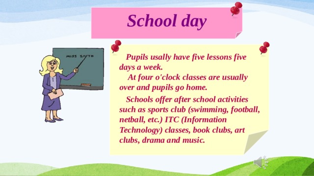 School day  Pupils usally have five lessons five days a week.  At four o'clock classes are usually over and pupils go home.  Schools offer after school activities such as sports club (swimming, football, netball, etc.) ITC (Information Technology) classes, book clubs, art clubs, drama and music. 