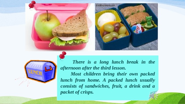  There is a long lunch break in the afternoon after the third lesson.  Most children bring their own packed lunch from home. A packed lunch usually consists of sandwiches, fruit, a drink and a packet of crisps. 