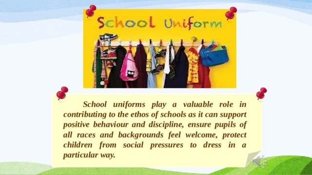  School uniforms play a valuable role in contributing to the ethos of schools as it can support positive behaviour and discipline, ensure pupils of all races and backgrounds feel welcome, protect children from social pressures to dress in a particular way. 