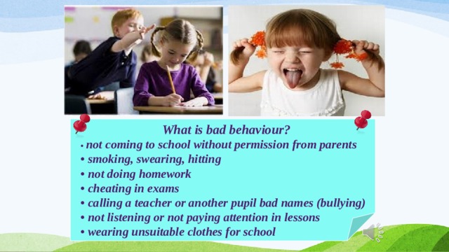 What is bad behaviour? • not coming to school without permission from parents • smoking, swearing, hitting • not doing homework • cheating in exams • calling a teacher or another pupil bad names (bullying) • not listening or not paying attention in lessons • wearing unsuitable clothes for school 