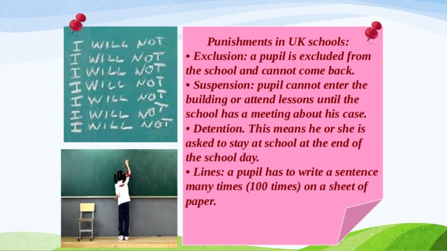  Punishments in UK schools: • Exclusion: a pupil is excluded from the school and cannot come back. • Suspension: pupil cannot enter the building or attend lessons until the school has a meeting about his case. • Detention. This means he or she is asked to stay at school at the end of the school day. • Lines: a pupil has to write a sentence many times (100 times) on a sheet of paper. 
