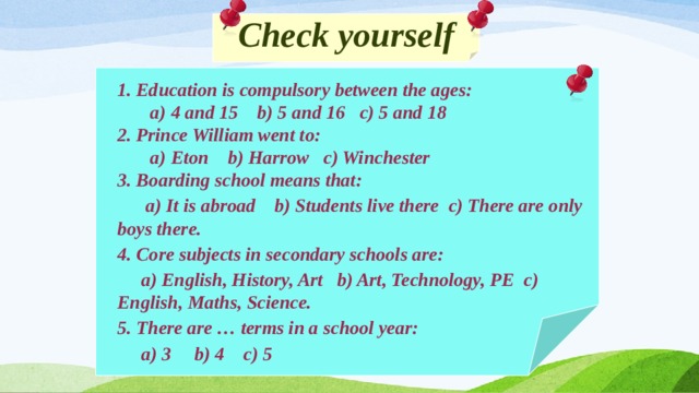 Check yourself 1. Education is compulsory between the ages:  a) 4 and 15 b) 5 and 16 c) 5 and 18 2. Prince William went to:  a) Eton b) Harrow c) Winchester 3. Boarding school means that:  a) It is abroad b) Students live there c) There are only boys there. 4. Core subjects in secondary schools are:  a) English, History, Art b) Art, Technology, PE c) English, Maths, Science. 5. There are … terms in a school year:  a) 3 b) 4 c) 5  