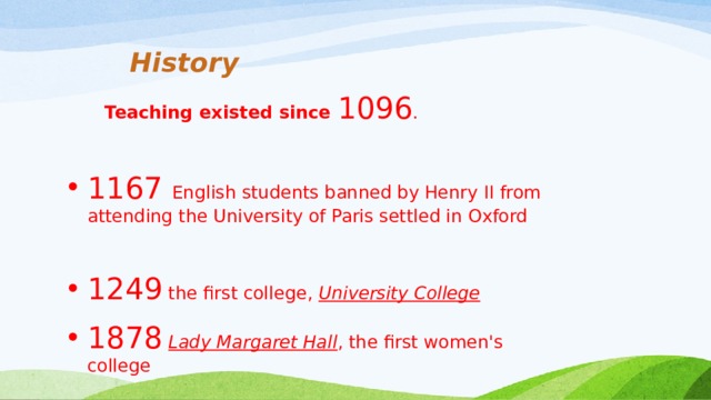 History  Teaching existed since 1096 . 1167 English students banned by Henry II from attending the University of Paris settled in Oxford 1249 the first college, University College  1878  Lady Margaret Hall , the first women's college 