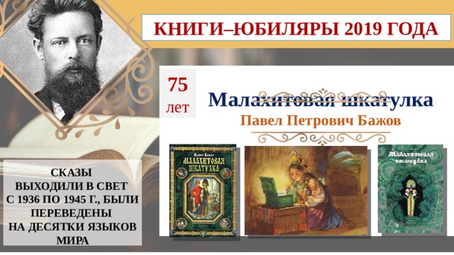 КНИГИ–ЮБИЛЯРЫ 2019 ГОДА 75  лет Малахитовая шкатулка Павел Петрович Бажов СКАЗЫ ВЫХОДИЛИ В СВЕТ С 1936 ПО 1945 Г., БЫЛИ ПЕРЕВЕДЕНЫ  НА ДЕСЯТКИ ЯЗЫКОВ МИРА  