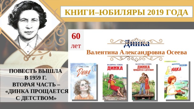 КНИГИ–ЮБИЛЯРЫ 2019 ГОДА 60 лет Динка Валентина Александровна Осеева ПОВЕСТЬ ВЫШЛА В 1959 Г. ВТОРАЯ ЧАСТЬ –  «ДИНКА ПРОЩАЕТСЯ С ДЕТСТВОМ»  