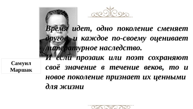 Время идет, одно поколение сменяет другое, и каждое по-своему оценивает литературное наследство. И если прозаик или поэт сохраняют своё значение в течение веков, то и новое поколение признает их ценными  для жизни Самуил Маршак  