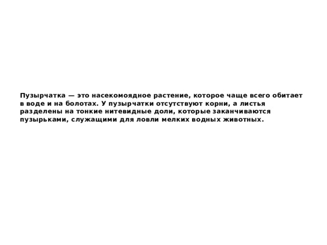 Пузырчатка — это насекомоядное растение, которое чаще всего обитает в воде и на болотах. У пузырчатки отсутствуют корни, а листья разделены на тонкие нитевидные доли, которые заканчиваются пузырьками, служащими для ловли мелких водных животных. 