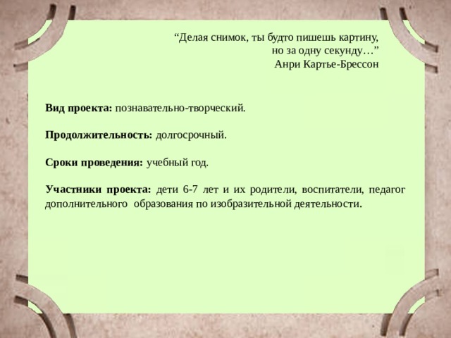 “ Делая снимок, ты будто пишешь картину,  но за одну секунду…” Анри Картье-Брессон Вид проекта: познавательно-творческий. Продолжительность: долгосрочный. Сроки проведения: учебный год. Участники проекта: дети 6-7 лет и их родители, воспитатели, педагог дополнительного образования по изобразительной деятельности .  