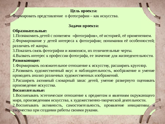 Цель проекта: Формировать представление о фотографии – как искусства. Задачи проекта: Образовательные: 1.Познакомить детей с понятием «фотография», её историей, её применением. 2.Формирование у детей интереса к фотографии; понимания её особенностей; различать её жанры. 3.Показать связь фотографии и живописи, их отличительные черты. 4.Вызвать интерес к профессии фотографа, ее значение для жизнедеятельности. Развивающие: 1.Формировать положительное отношение к искусству, расширять кругозор. 2.Развивать художественный вкус и наблюдательность, воображение и умение проводить анализ различных художественных изображений. 3.Расширять активный словарный запас детей, умение развернуто оценивать произведение искусства. Воспитательные: 1.Воспитывать эстетическое отношение к предметам и явлениям окружающего мира, произведениям искусства, к художественно-творческой деятельности. 2.Воспитывать активность, самостоятельность, проявление инициативы и творчества при создании работы своими руками. 