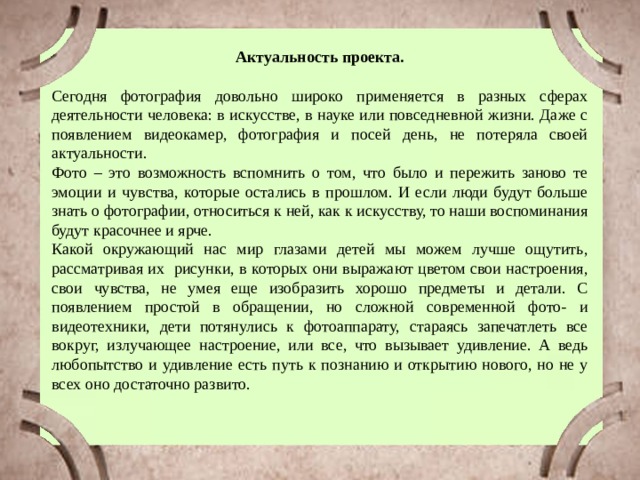 Актуальность проекта. Сегодня фотография довольно широко применяется в разных сферах деятельности человека: в искусстве, в науке или повседневной жизни. Даже с появлением видеокамер, фотография и посей день, не потеряла своей актуальности. Фото – это возможность вспомнить о том, что было и пережить заново те эмоции и чувства, которые остались в прошлом. И если люди будут больше знать о фотографии, относиться к ней, как к искусству, то наши воспоминания будут красочнее и ярче. Какой окружающий нас мир глазами детей мы можем лучше ощутить, рассматривая их рисунки, в которых они выражают цветом свои настроения, свои чувства, не умея еще изобразить хорошо предметы и детали. С появлением простой в обращении, но сложной современной фото- и видеотехники, дети потянулись к фотоаппарату, стараясь запечатлеть все вокруг, излучающее настроение, или все, что вызывает удивление. А ведь любопытство и удивление есть путь к познанию и открытию нового, но не у всех оно достаточно развито. 