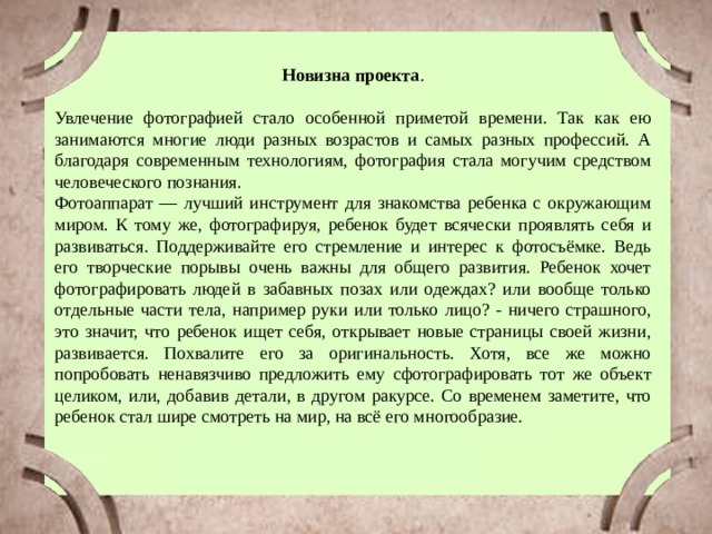 Новизна проекта . Увлечение фотографией стало особенной приметой времени. Так как ею занимаются многие люди разных возрастов и самых разных профессий. А благодаря современным технологиям, фотография стала могучим средством человеческого познания. Фотоаппарат — лучший инструмент для знакомства ребенка с окружающим миром. К тому же, фотографируя, ребенок будет всячески проявлять себя и развиваться. Поддерживайте его стремление и интерес к фотосъёмке. Ведь его творческие порывы очень важны для общего развития. Ребенок хочет фотографировать людей в забавных позах или одеждах? или вообще только отдельные части тела, например руки или только лицо? - ничего страшного, это значит, что ребенок ищет себя, открывает новые страницы своей жизни, развивается. Похвалите его за оригинальность. Хотя, все же можно попробовать ненавязчиво предложить ему сфотографировать тот же объект целиком, или, добавив детали, в другом ракурсе. Со временем заметите, что ребенок стал шире смотреть на мир, на всё его многообразие. 