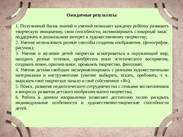 Ожидаемые результаты: 1. Полученный багаж знаний и умений позволяет каждому ребёнку развивать творческую инициативу, свои способности, активизировать словарный запас поддержать в дошкольнике интерес к художественному творчеству; 2. Умение использовать разные способы создания изображения. (фотография, рисунок); 3. Умение и желание детей творчески всматриваться в окружающий мир, находить разные оттенки, приобретать опыт эстетического восприятия, создавать новое, оригинальное, проявлять творчество, фантазию; 4. Умение детьми свободно экспериментировать с разными художественными материалами и инструментами (умение выбирать, искать, пробовать, т. е. выражать своё творческое начало и своё собственное «Я»); 5. Поиск, развитие педагогического сотрудничества с семьями воспитанников в вопросах развития детского изобразительного творчества; 6. Работа в данном направлении позволяет достаточно полно раскрыть индивидуальные особенности и художественно-творческие способности детей. 