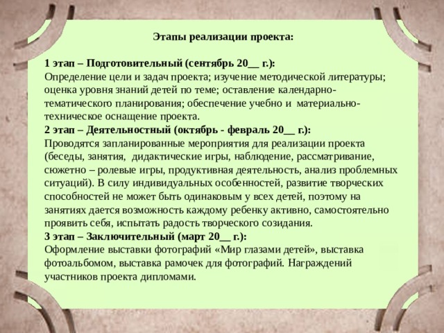 Этапы реализации проекта:  1 этап – Подготовительный (сентябрь 20__ г.): Определение цели и задач проекта; изучение методической литературы; оценка уровня знаний детей по теме; оставление календарно-тематического планирования; обеспечение учебно и материально-техническое оснащение проекта. 2 этап – Деятельностный (октябрь - февраль 20__ г.): Проводятся запланированные мероприятия для реализации проекта (беседы, занятия, дидактические игры, наблюдение, рассматривание, сюжетно – ролевые игры, продуктивная деятельность, анализ проблемных ситуаций). В силу индивидуальных особенностей, развитие творческих способностей не может быть одинаковым у всех детей, поэтому на занятиях дается возможность каждому ребенку активно, самостоятельно проявить себя, испытать радость творческого созидания. 3 этап – Заключительный (март 20__ г.): Оформление выставки фотографий «Мир глазами детей», выставка фотоальбомом, выставка рамочек для фотографий. Награждений участников проекта дипломами. 