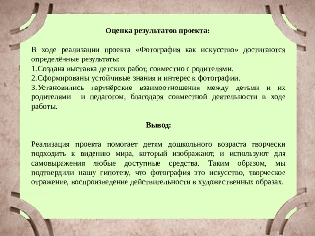 Оценка результатов проекта: В ходе реализации проекта «Фотография как искусство» достигаются определённые результаты: 1.Создана выставка детских работ, совместно с родителями. 2.Сформированы устойчивые знания и интерес к фотографии. 3.Установились партнёрские взаимоотношения между детьми и их родителями и педагогом, благодаря совместной деятельности в ходе работы. Вывод:  Реализация проекта помогает детям дошкольного возраста творчески подходить к видению мира, который изображают, и используют для самовыражения любые доступные средства. Таким образом, мы подтвердили нашу гипотезу, что фотография это искусство, творческое отражение, воспроизведение действительности в художественных образах. 