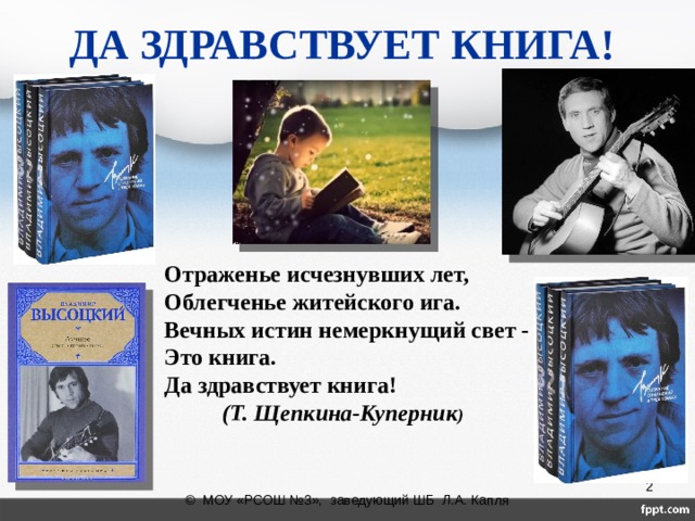 ДА ЗДРАВСТВУЕТ КНИГА!  Отраженье исчезнувших лет,  Облегченье житейского ига.  Вечных истин немеркнущий свет -  Это книга. Да здравствует книга!   (Т. Щепкина-Куперник )      © МОУ «РСОШ №3», заведующий ШБ Л.А. Капля 