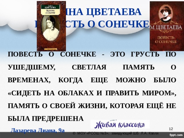 МАРИНА ЦВЕТАЕВА  ПОВЕСТЬ О СОНЕЧКЕ ПОВЕСТЬ О СОНЕЧКЕ - ЭТО ГРУСТЬ ПО УШЕДШЕМУ, СВЕТЛАЯ ПАМЯТЬ О ВРЕМЕНАХ, КОГДА ЕЩЕ МОЖНО БЫЛО «СИДЕТЬ НА ОБЛАКАХ И ПРАВИТЬ МИРОМ», ПАМЯТЬ О СВОЕЙ ЖИЗНИ, КОТОРАЯ ЕЩЁ НЕ БЫЛА ПРЕДРЕШЕНА Лазарева Лиана, 9а  © МОУ «РСОШ №3», заведующий ШБ Л.А. Капля 