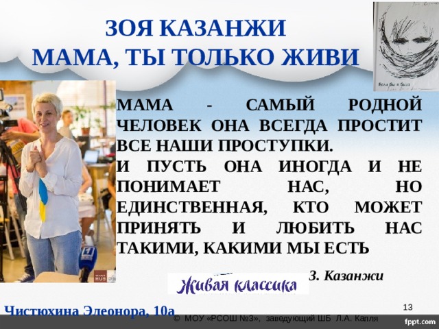 ЗОЯ КАЗАНЖИ  МАМА, ТЫ ТОЛЬКО ЖИВИ МАМА - САМЫЙ РОДНОЙ ЧЕЛОВЕК ОНА ВСЕГДА ПРОСТИТ ВСЕ НАШИ ПРОСТУПКИ. И ПУСТЬ ОНА ИНОГДА И НЕ ПОНИМАЕТ НАС, НО ЕДИНСТВЕННАЯ, КТО МОЖЕТ ПРИНЯТЬ И ЛЮБИТЬ НАС ТАКИМИ, КАКИМИ МЫ ЕСТЬ З. Казанжи Чистюхина Элеонора, 10а  © МОУ «РСОШ №3», заведующий ШБ Л.А. Капля 
