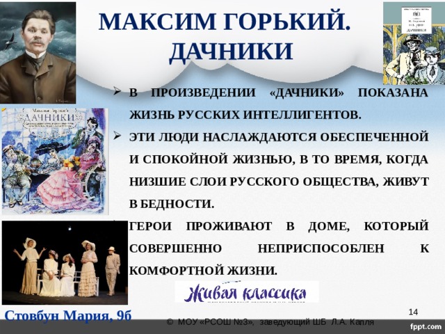 МАКСИМ ГОРЬКИЙ.  ДАЧНИКИ В ПРОИЗВЕДЕНИИ «ДАЧНИКИ» ПОКАЗАНА ЖИЗНЬ РУССКИХ ИНТЕЛЛИГЕНТОВ. ЭТИ ЛЮДИ НАСЛАЖДАЮТСЯ ОБЕСПЕЧЕННОЙ И СПОКОЙНОЙ ЖИЗНЬЮ, В ТО ВРЕМЯ, КОГДА НИЗШИЕ СЛОИ РУССКОГО ОБЩЕСТВА, ЖИВУТ В БЕДНОСТИ. ГЕРОИ ПРОЖИВАЮТ В ДОМЕ, КОТОРЫЙ СОВЕРШЕННО НЕПРИСПОСОБЛЕН К КОМФОРТНОЙ ЖИЗНИ. Стовбун Мария, 9б  © МОУ «РСОШ №3», заведующий ШБ Л.А. Капля 
