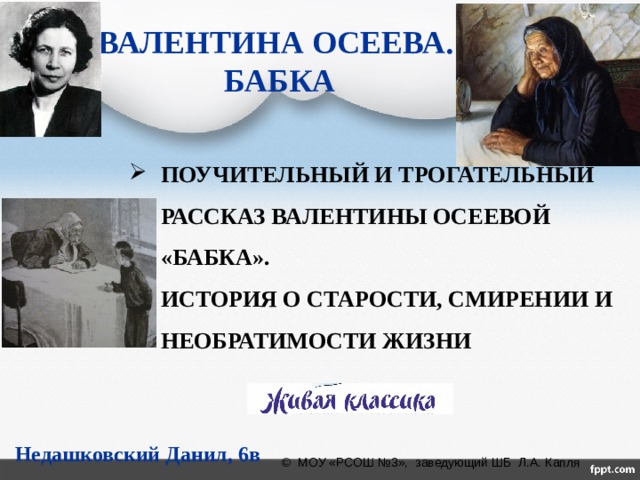 ВАЛЕНТИНА ОСЕЕВА.  БАБКА ПОУЧИТЕЛЬНЫЙ И ТРОГАТЕЛЬНЫЙ РАССКАЗ ВАЛЕНТИНЫ ОСЕЕВОЙ «БАБКА». ИСТОРИЯ О СТАРОСТИ, СМИРЕНИИ И НЕОБРАТИМОСТИ ЖИЗНИ Недашковский Данил, 6в © МОУ «РСОШ №3», заведующий ШБ Л.А. Капля  